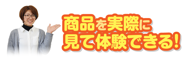 商品を実際に見て体験できる！